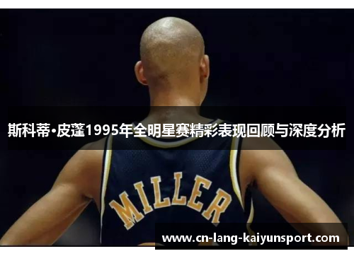 斯科蒂·皮蓬1995年全明星赛精彩表现回顾与深度分析