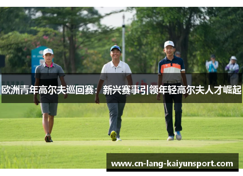 欧洲青年高尔夫巡回赛：新兴赛事引领年轻高尔夫人才崛起