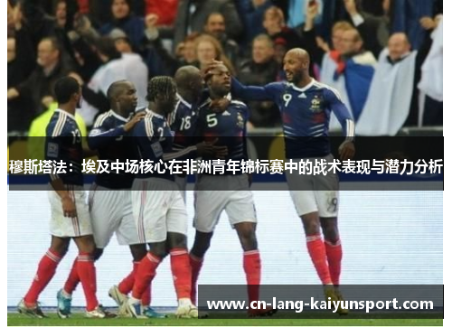 穆斯塔法：埃及中场核心在非洲青年锦标赛中的战术表现与潜力分析