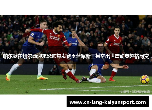 帕尔默在切尔西迎来恐怖爆发赛季蓝军新王横空出世震动英超格局变