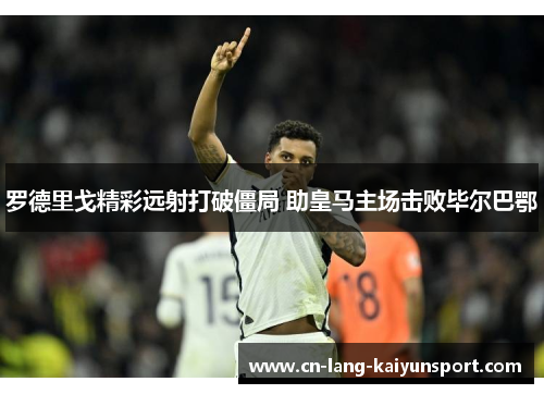 罗德里戈精彩远射打破僵局 助皇马主场击败毕尔巴鄂